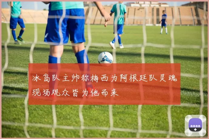 冰岛队主帅称梅西为阿根廷队灵魂现场观众皆为他而来